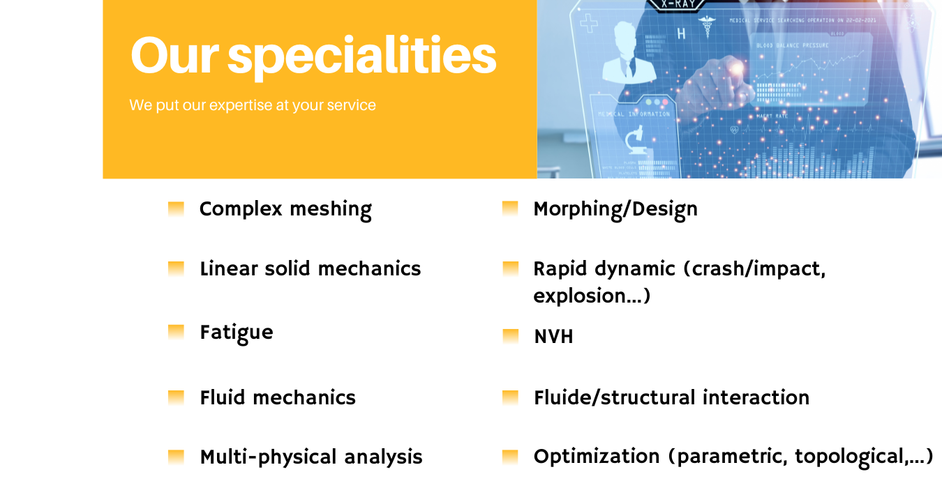 Our specialities. We put our expertise at your service. Complex meshing. Lineae solid mechanics. Fatigue. Fluid mechanics. Multi-physical analysis. Morphing/Design. Rapid dynamic (crash/impact, explosion...). NVH. Fluid/structural interaction. Optimization (parametric, topological,...).